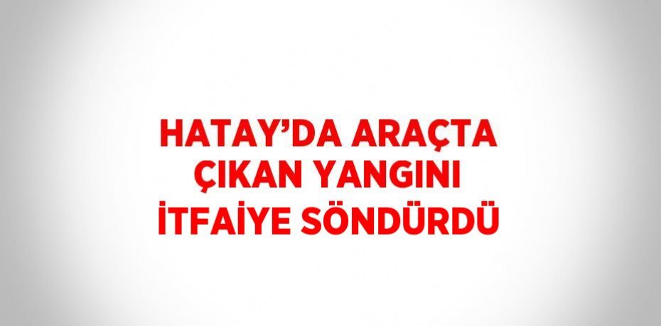 HATAY’DA ARAÇTA ÇIKAN YANGINI İTFAİYE SÖNDÜRDÜ