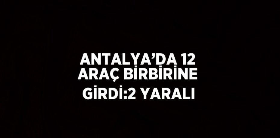 ANTALYA’DA 12 ARAÇ BİRBİRİNE GİRDİ:2 YARALI