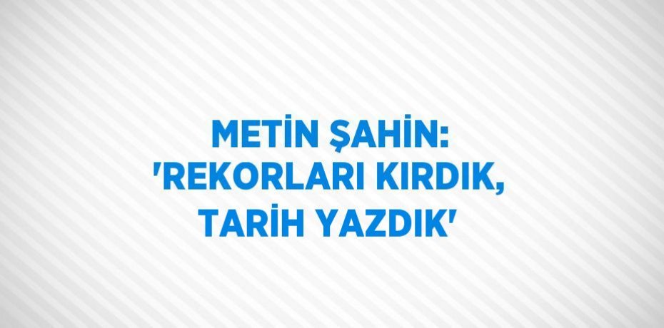 METİN ŞAHİN: 'REKORLARI KIRDIK, TARİH YAZDIK'