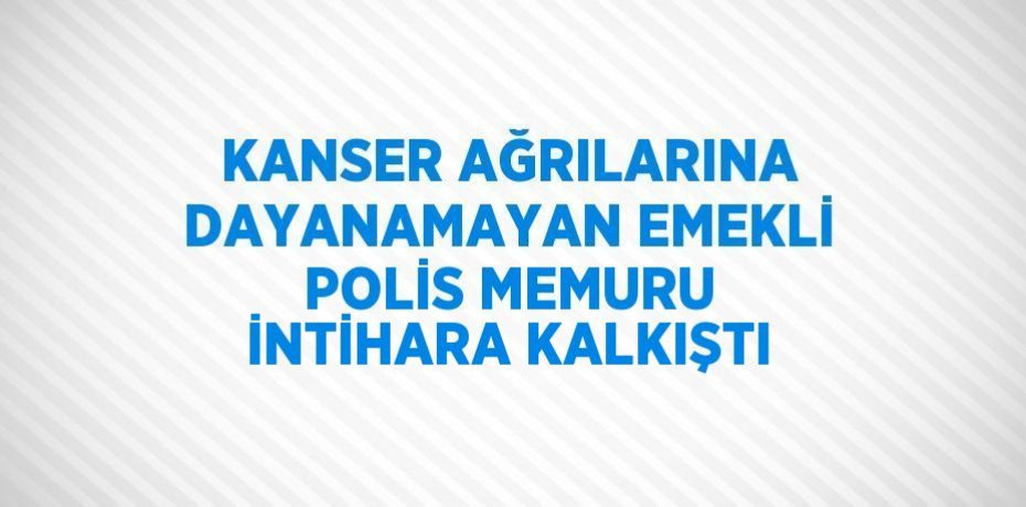 KANSER AĞRILARINA DAYANAMAYAN EMEKLİ POLİS MEMURU İNTİHARA KALKIŞTI