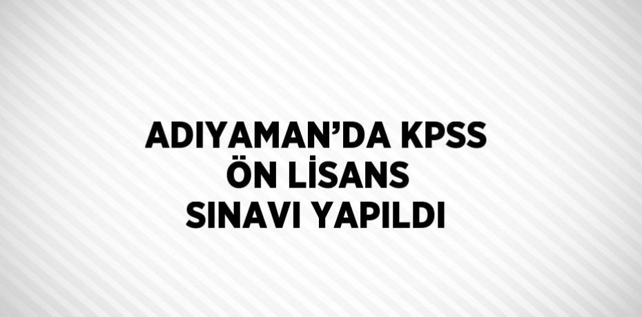 ADIYAMAN’DA KPSS ÖN LİSANS SINAVI YAPILDI
