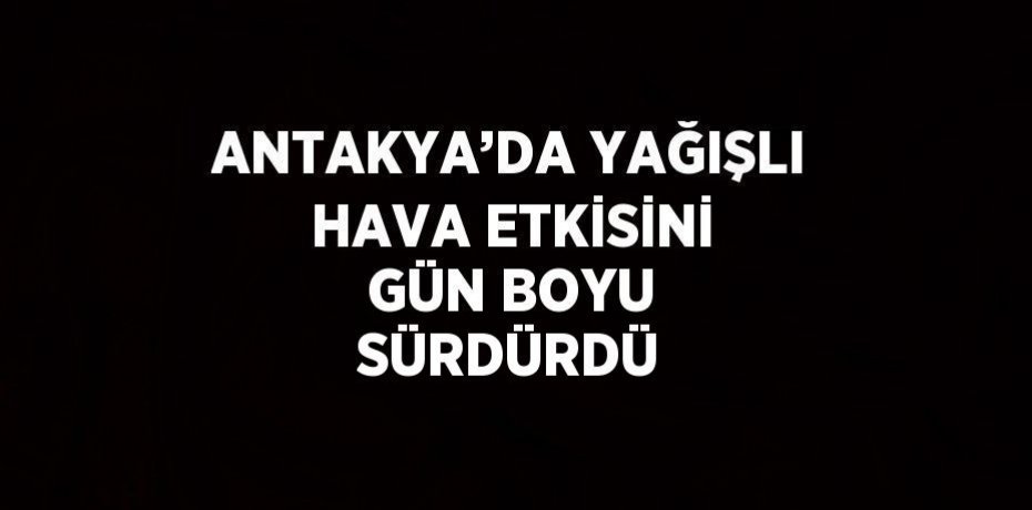 ANTAKYA’DA YAĞIŞLI HAVA ETKİSİNİ GÜN BOYU SÜRDÜRDÜ