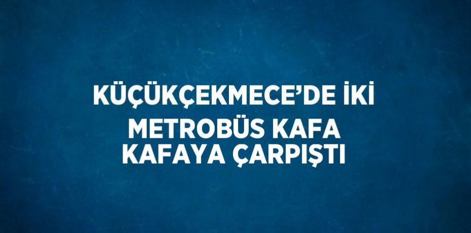 KÜÇÜKÇEKMECE’DE İKİ METROBÜS KAFA KAFAYA ÇARPIŞTI