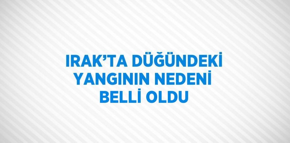 IRAK’TA DÜĞÜNDEKİ YANGININ NEDENİ BELLİ OLDU