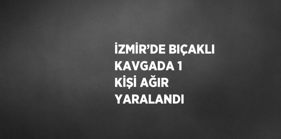 İZMİR’DE BIÇAKLI KAVGADA 1 KİŞİ AĞIR YARALANDI