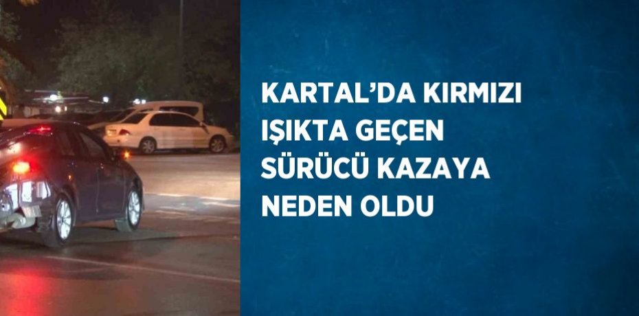 KARTAL’DA KIRMIZI IŞIKTA GEÇEN SÜRÜCÜ KAZAYA NEDEN OLDU