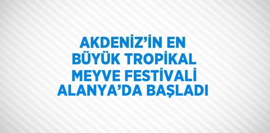 AKDENİZ’İN EN BÜYÜK TROPİKAL MEYVE FESTİVALİ ALANYA’DA BAŞLADI