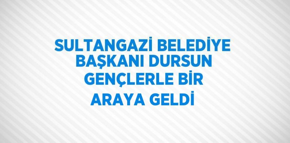 SULTANGAZİ BELEDİYE BAŞKANI DURSUN GENÇLERLE BİR ARAYA GELDİ