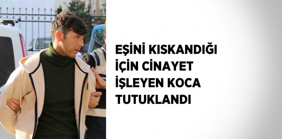 EŞİNİ KISKANDIĞI İÇİN CİNAYET İŞLEYEN KOCA TUTUKLANDI