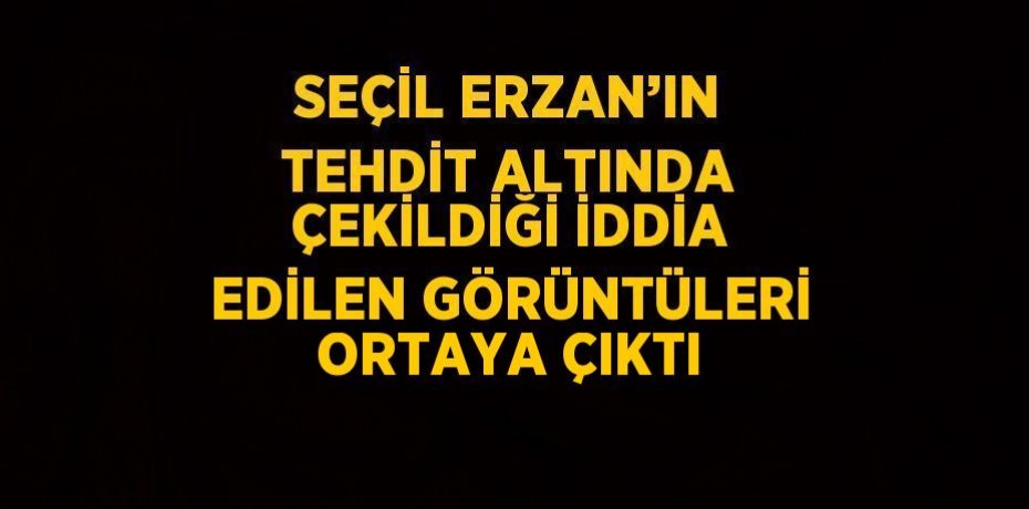 SEÇİL ERZAN’IN TEHDİT ALTINDA ÇEKİLDİĞİ İDDİA EDİLEN GÖRÜNTÜLERİ ORTAYA ÇIKTI
