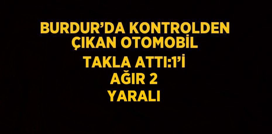 BURDUR’DA KONTROLDEN ÇIKAN OTOMOBİL TAKLA ATTI:1’İ AĞIR 2 YARALI