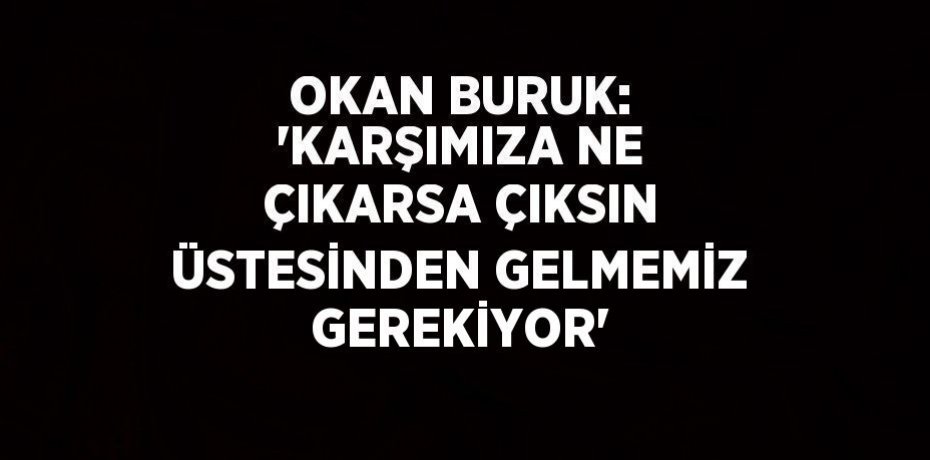 OKAN BURUK: 'KARŞIMIZA NE ÇIKARSA ÇIKSIN ÜSTESİNDEN GELMEMİZ GEREKİYOR'