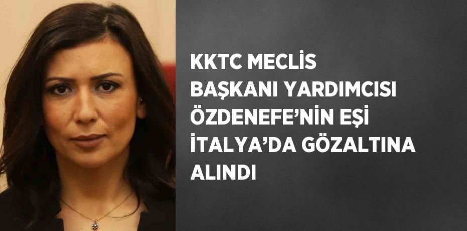 KKTC MECLİS BAŞKANI YARDIMCISI ÖZDENEFE’NİN EŞİ İTALYA’DA GÖZALTINA ALINDI