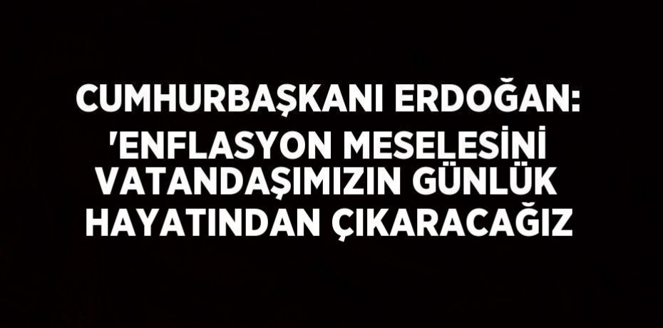 CUMHURBAŞKANI ERDOĞAN: 'ENFLASYON MESELESİNİ VATANDAŞIMIZIN GÜNLÜK HAYATINDAN ÇIKARACAĞIZ