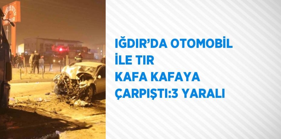 IĞDIR’DA OTOMOBİL İLE TIR KAFA KAFAYA ÇARPIŞTI:3 YARALI