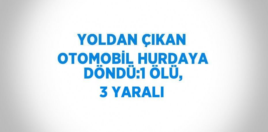 YOLDAN ÇIKAN OTOMOBİL HURDAYA DÖNDÜ:1 ÖLÜ, 3 YARALI