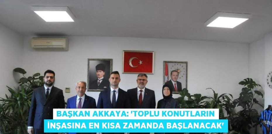 BAŞKAN AKKAYA: 'TOPLU KONUTLARIN İNŞASINA EN KISA ZAMANDA BAŞLANACAK'