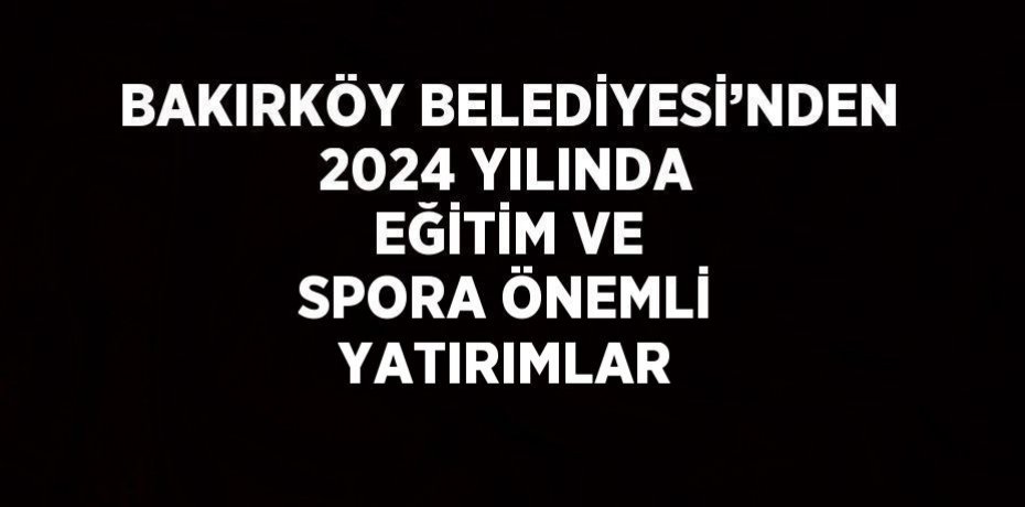 BAKIRKÖY BELEDİYESİ’NDEN 2024 YILINDA EĞİTİM VE SPORA ÖNEMLİ YATIRIMLAR