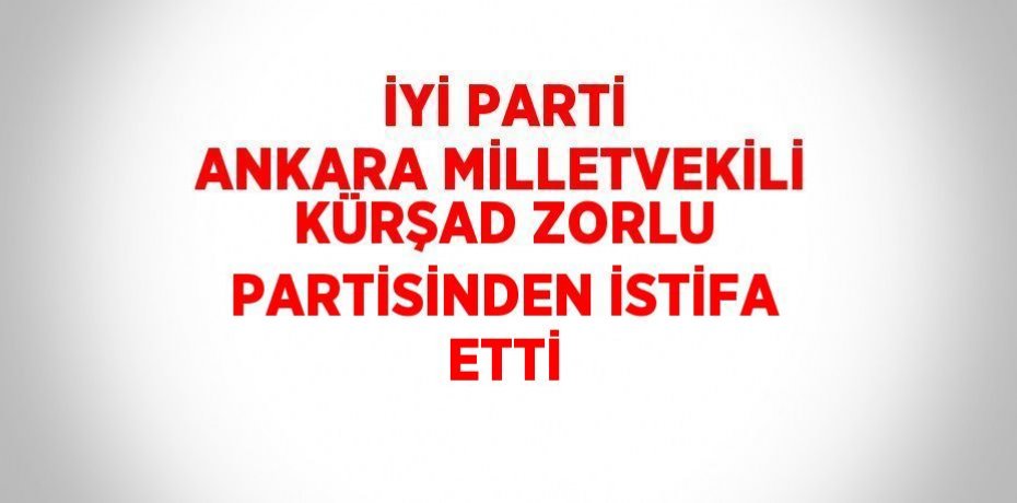 İYİ PARTİ ANKARA MİLLETVEKİLİ KÜRŞAD ZORLU PARTİSİNDEN İSTİFA ETTİ
