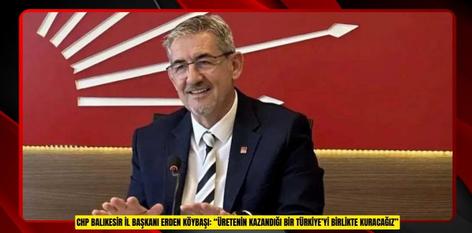 CHP BALIKESİR İL BAŞKANI ERDEN KÖYBAŞI: “ÜRETENİN KAZANDIĞI BİR TÜRKİYE’Yİ BİRLİKTE KURACAĞIZ”