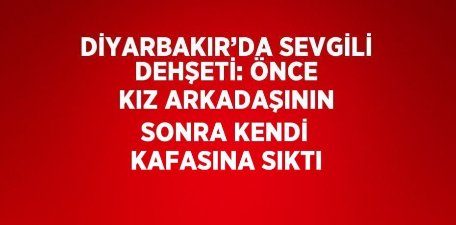 DİYARBAKIR’DA SEVGİLİ DEHŞETİ: ÖNCE KIZ ARKADAŞININ SONRA KENDİ KAFASINA SIKTI