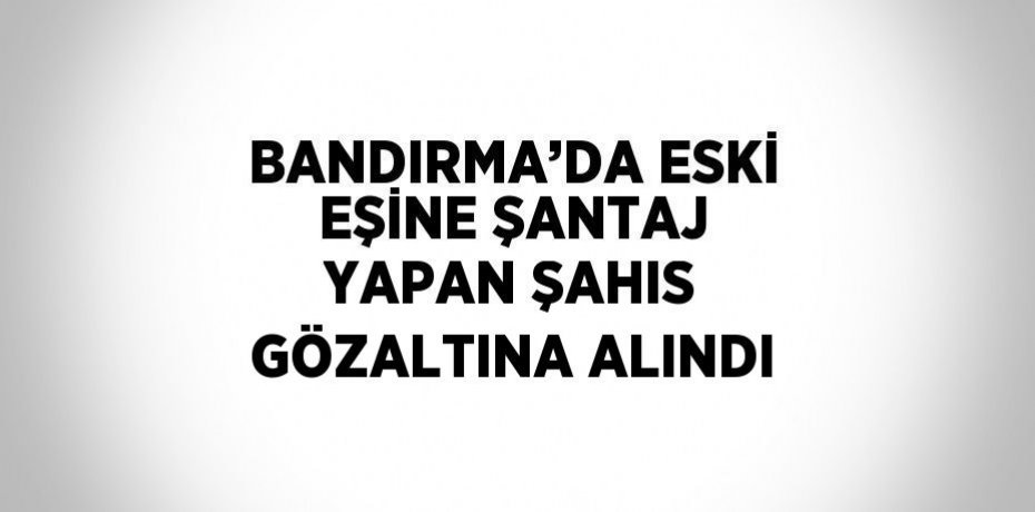 BANDIRMA’DA ESKİ EŞİNE ŞANTAJ YAPAN ŞAHIS GÖZALTINA ALINDI