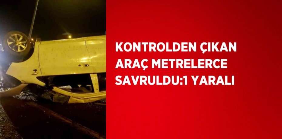 KONTROLDEN ÇIKAN ARAÇ METRELERCE SAVRULDU:1 YARALI