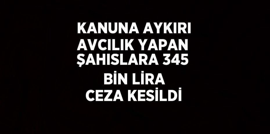KANUNA AYKIRI AVCILIK YAPAN ŞAHISLARA 345 BİN LİRA CEZA KESİLDİ