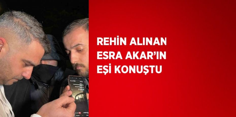 REHİN ALINAN ESRA AKAR’IN EŞİ KONUŞTU