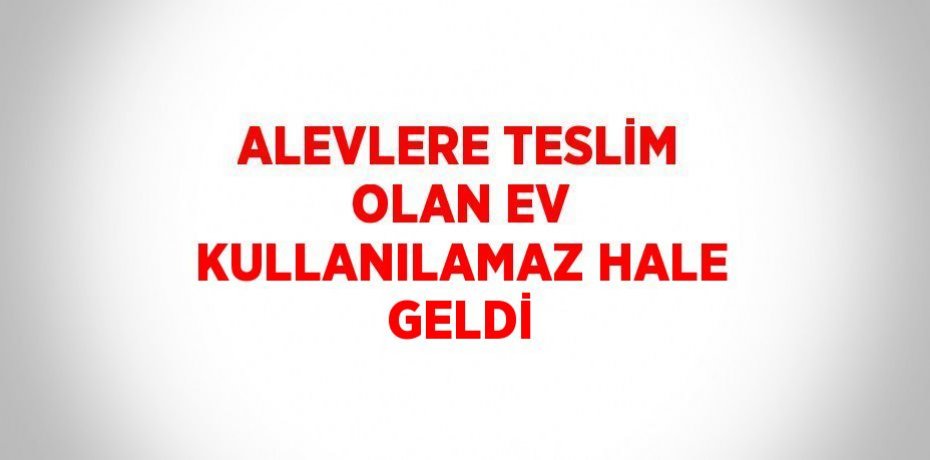 ALEVLERE TESLİM OLAN EV KULLANILAMAZ HALE GELDİ