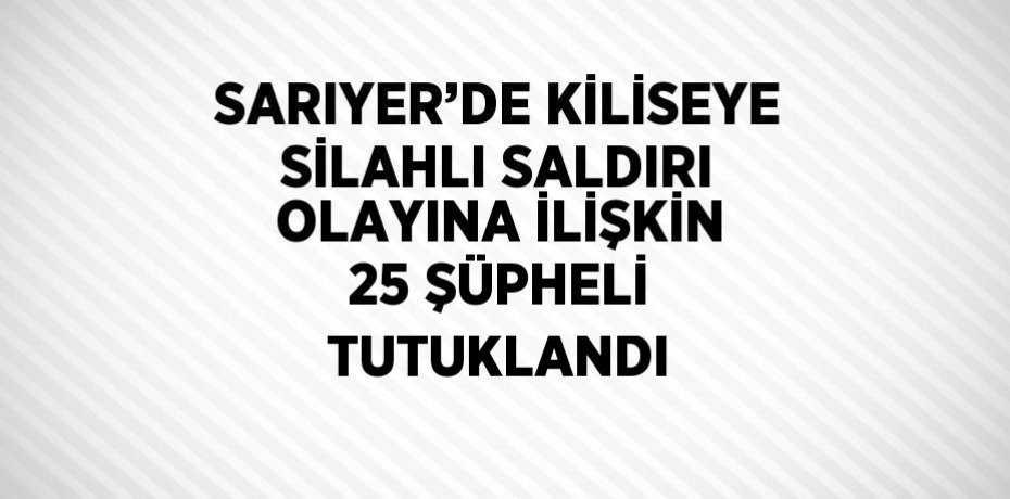 SARIYER’DE KİLİSEYE SİLAHLI SALDIRI OLAYINA İLİŞKİN 25 ŞÜPHELİ TUTUKLANDI