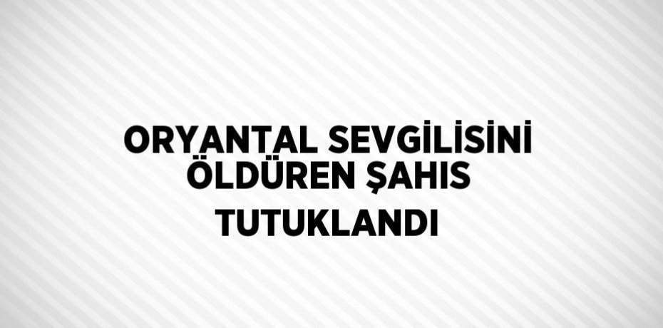 ORYANTAL SEVGİLİSİNİ ÖLDÜREN ŞAHIS TUTUKLANDI