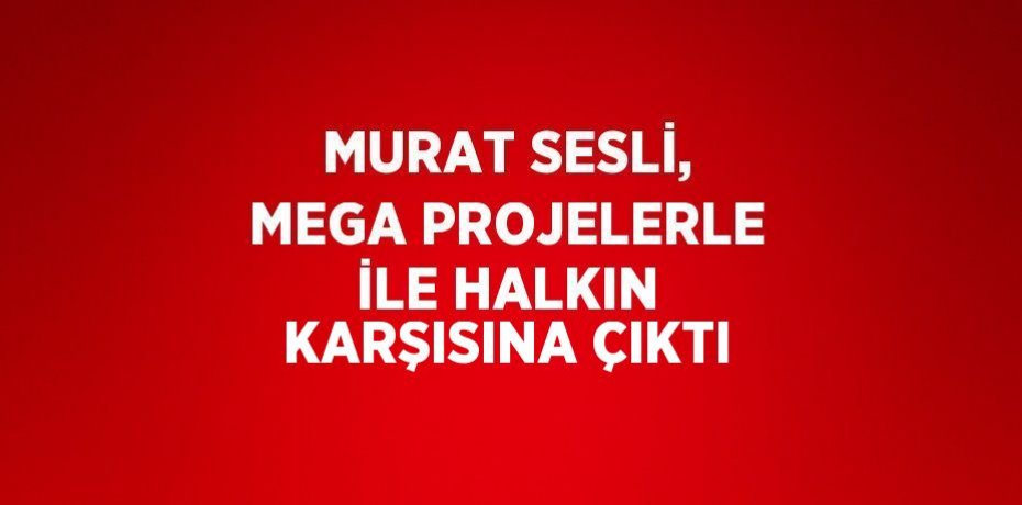 MURAT SESLİ, MEGA PROJELERLE İLE HALKIN KARŞISINA ÇIKTI