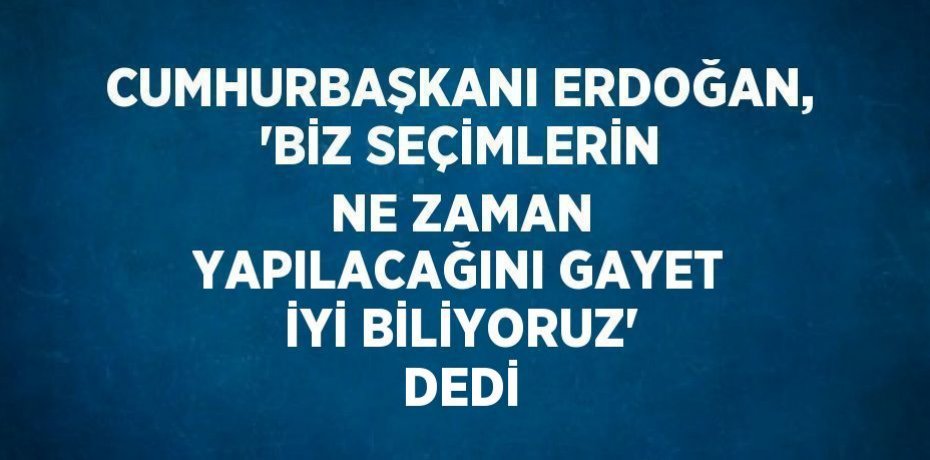 CUMHURBAŞKANI ERDOĞAN, 'BİZ SEÇİMLERİN NE ZAMAN YAPILACAĞINI GAYET İYİ BİLİYORUZ' DEDİ