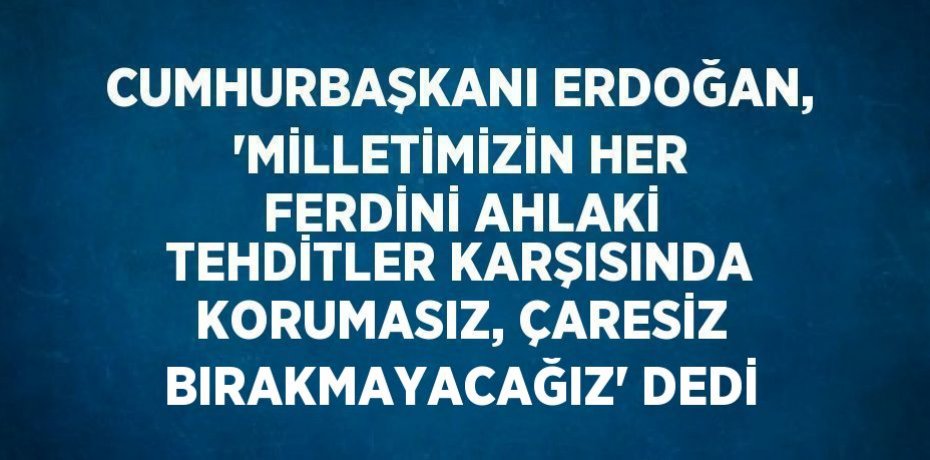 CUMHURBAŞKANI ERDOĞAN, 'MİLLETİMİZİN HER FERDİNİ AHLAKİ TEHDİTLER KARŞISINDA KORUMASIZ, ÇARESİZ BIRAKMAYACAĞIZ' DEDİ