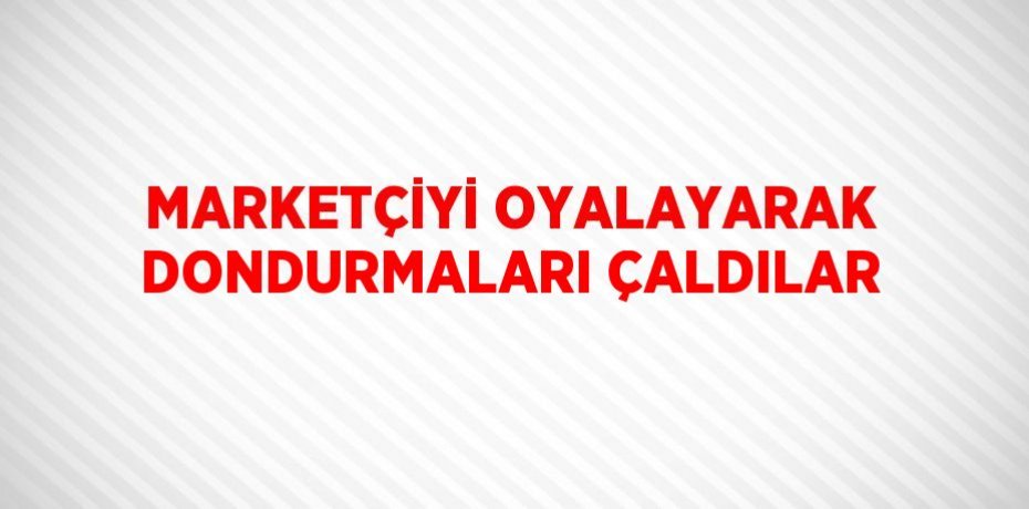 MARKETÇİYİ OYALAYARAK DONDURMALARI ÇALDILAR