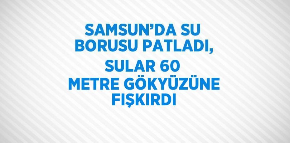 SAMSUN’DA SU BORUSU PATLADI, SULAR 60 METRE GÖKYÜZÜNE FIŞKIRDI