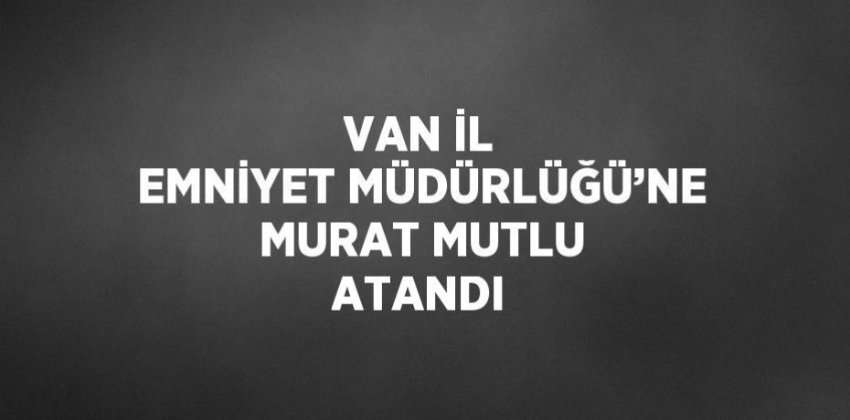VAN İL EMNİYET MÜDÜRLÜĞÜ’NE MURAT MUTLU ATANDI