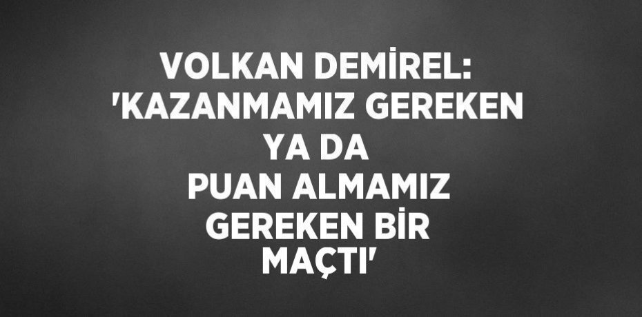 VOLKAN DEMİREL: 'KAZANMAMIZ GEREKEN YA DA PUAN ALMAMIZ GEREKEN BİR MAÇTI'