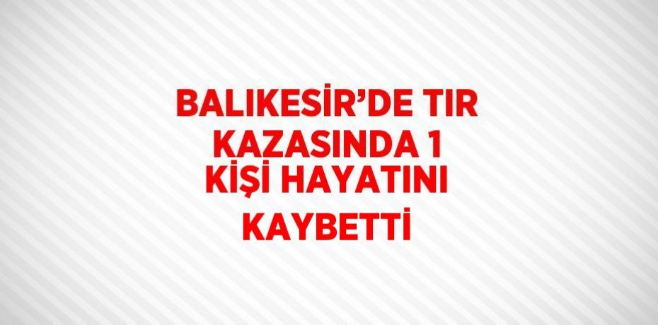 BALIKESİR’DE TIR KAZASINDA 1 KİŞİ HAYATINI KAYBETTİ