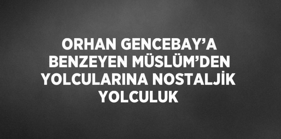 ORHAN GENCEBAY’A BENZEYEN MÜSLÜM’DEN YOLCULARINA NOSTALJİK YOLCULUK