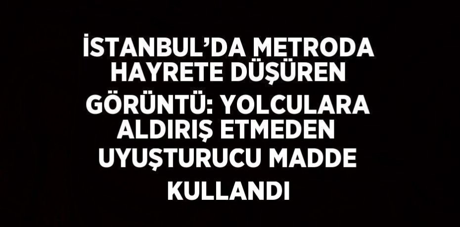 İSTANBUL’DA METRODA HAYRETE DÜŞÜREN GÖRÜNTÜ: YOLCULARA ALDIRIŞ ETMEDEN UYUŞTURUCU MADDE KULLANDI