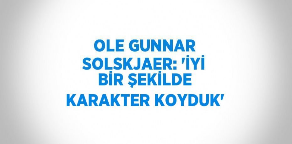 OLE GUNNAR SOLSKJAER: 'İYİ BİR ŞEKİLDE KARAKTER KOYDUK'