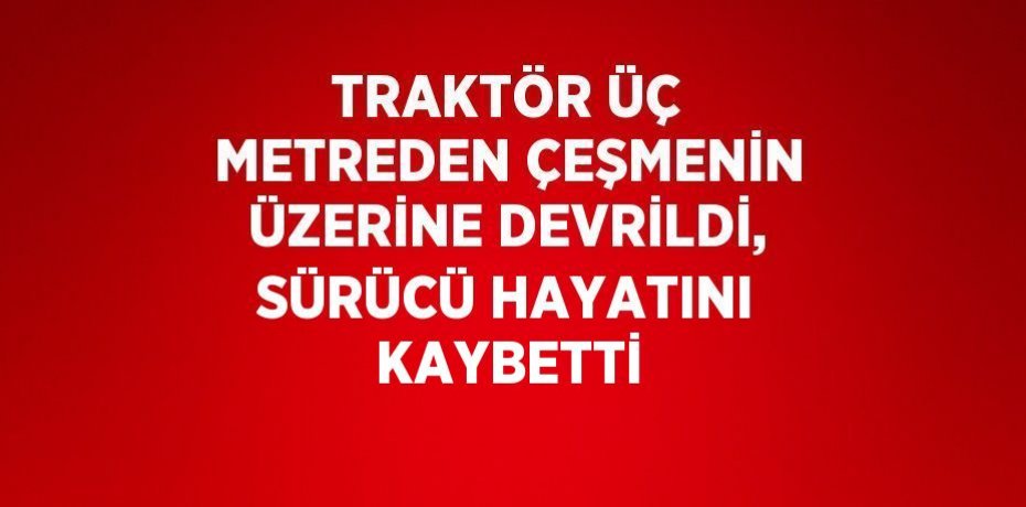 TRAKTÖR ÜÇ METREDEN ÇEŞMENİN ÜZERİNE DEVRİLDİ, SÜRÜCÜ HAYATINI KAYBETTİ