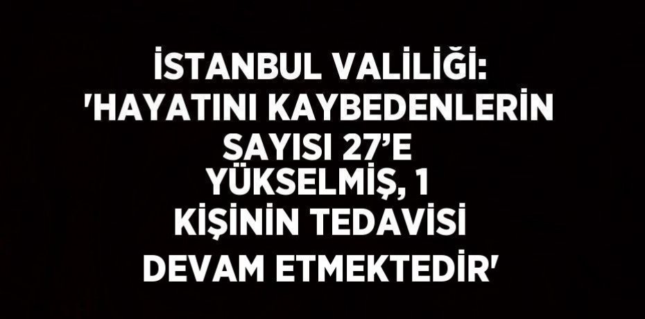 İSTANBUL VALİLİĞİ: 'HAYATINI KAYBEDENLERİN SAYISI 27’E YÜKSELMİŞ, 1 KİŞİNİN TEDAVİSİ DEVAM ETMEKTEDİR'