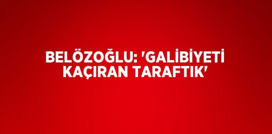 BELÖZOĞLU: 'GALİBİYETİ KAÇIRAN TARAFTIK'