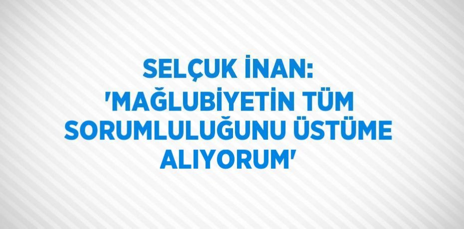 SELÇUK İNAN: 'MAĞLUBİYETİN TÜM SORUMLULUĞUNU ÜSTÜME ALIYORUM'