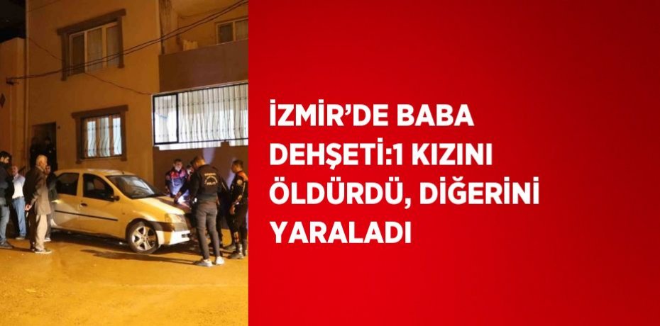 İZMİR’DE BABA DEHŞETİ:1 KIZINI ÖLDÜRDÜ, DİĞERİNİ YARALADI