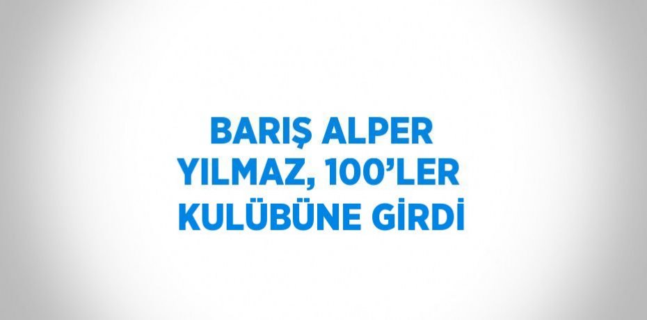 BARIŞ ALPER YILMAZ, 100’LER KULÜBÜNE GİRDİ