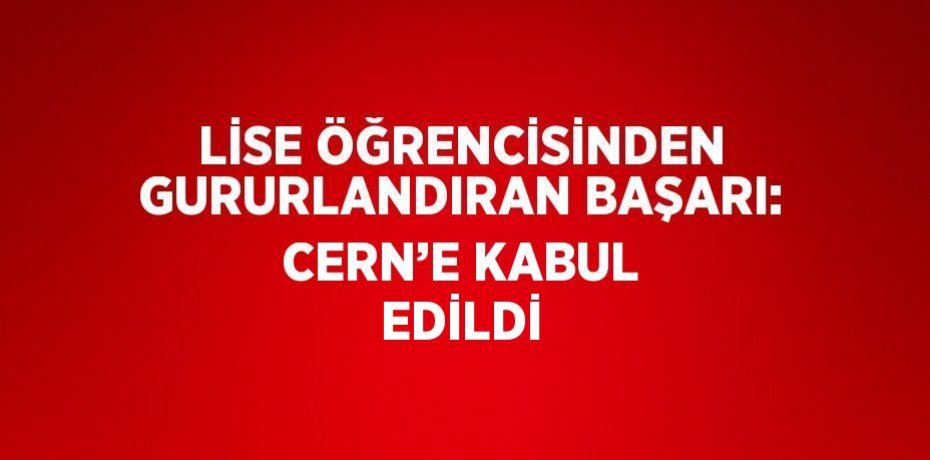 LİSE ÖĞRENCİSİNDEN GURURLANDIRAN BAŞARI: CERN’E KABUL EDİLDİ
